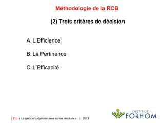 | 21 | « La gestion budgétaire axée sur les résultats » | 2013
Méthodologie de la RCB
(2) Trois critères de décision
A. L’Efficience
B. La Pertinence
C.L’Efficacité
 