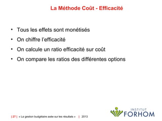 | 27 | « La gestion budgétaire axée sur les résultats » | 2013
La Méthode Coût - Efficacité
• Tous les effets sont monétisés
• On chiffre l’efficacité
• On calcule un ratio efficacité sur coût
• On compare les ratios des différentes options
 