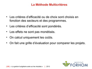 | 28 | « La gestion budgétaire axée sur les résultats » | 2013
La Méthode Multicritères
• Les critères d’efficacité ou de choix sont choisis en
fonction des secteurs et des programmes.
• Les critères d’efficacité sont pondérés.
• Les effets ne sont pas monétisés.
• On calcul uniquement les coûts.
• On fait une grille d’évaluation pour comparer les projets.
 