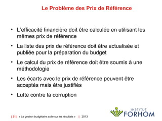 | 31 | « La gestion budgétaire axée sur les résultats » | 2013
Le Problème des Prix de Référence
• L’efficacité financière doit être calculée en utilisant les
mêmes prix de référence
• La liste des prix de référence doit être actualisée et
publiée pour la préparation du budget
• Le calcul du prix de référence doit être soumis à une
méthodologie
• Les écarts avec le prix de référence peuvent être
acceptés mais être justifiés
• Lutte contre la corruption
 