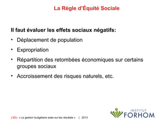 | 33 | « La gestion budgétaire axée sur les résultats » | 2013
La Règle d’Équité Sociale
Il faut évaluer les effets sociaux négatifs:
• Déplacement de population
• Expropriation
• Répartition des retombées économiques sur certains
groupes sociaux
• Accroissement des risques naturels, etc.
 