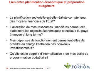 | 6 | « La gestion budgétaire axée sur les résultats » |   2013
Lien entre planification économique et préparation 
budgétaire 
• La planification sectorielle est-elle réaliste compte tenu
des moyens financiers de l’État?
• L’allocation de mes ressources financières permet-elle
d’atteindre les objectifs économiques et sociaux du pays
à moyen et long terme?
• Mes dépenses de fonctionnement permettent-elles de
prendre en charge l’entretien des nouveaux
investissements?
• Qu’elle est le degré « d’internalisation » de mes outils de
programmation budgétaire?
 