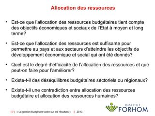 | 7 | « La gestion budgétaire axée sur les résultats » |   2013
Allocation des ressources
• Est-ce que l’allocation des ressources budgétaires tient compte
des objectifs économiques et sociaux de l’Etat à moyen et long
terme?
• Est-ce que l’allocation des ressources est suffisante pour
permettre au pays et aux secteurs d’atteindre les objectifs de
développement économique et social qui ont été donnés?
• Quel est le degré d’efficacité de l’allocation des ressources et que
peut-on faire pour l’améliorer?
• Existe-t-il des déséquilibres budgétaires sectoriels ou régionaux?
• Existe-t-il une contradiction entre allocation des ressources
budgétaire et allocation des ressources humaines?
 