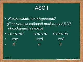 11.09.13 10
ASCII
• Какое слово закодировано?
(С помощью кодовой таблицы ASCII
декодируйте слово)
• 11001010 11101110 11100100
• 202 238 228
• К о д
 