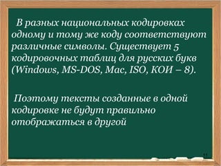 11
В разных национальных кодировках
одному и тому же коду соответствуют
различные символы. Существует 5
кодировочных таблиц для русских букв
(Windows, MS-DOS, Mac, ISO, КОИ – 8).
Поэтому тексты созданные в одной
кодировке не будут правильно
отображаться в другой
 
