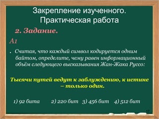 17
Закрепление изученного.
Практическая работа
2. Задание.
А1
. Считая, что каждый символ кодируется одним
байтом, определите, чему равен информационный
объём следующего высказывания Жан-Жака Руссо:
Тысячи путей ведут к заблуждению, к истине
– только один.
1) 92 бита 2) 220 бит 3) 456 бит 4) 512 бит
 