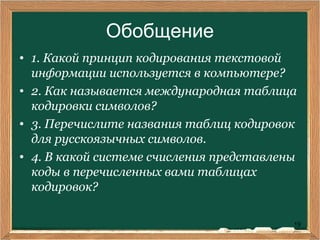 19
Обобщение
• 1. Какой принцип кодирования текстовой
информации используется в компьютере?
• 2. Как называется международная таблица
кодировки символов?
• 3. Перечислите названия таблиц кодировок
для русскоязычных символов.
• 4. В какой системе счисления представлены
коды в перечисленных вами таблицах
кодировок?
 