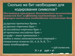 4
Сколько же бит необходимо для
кодирования символов?
Посчитаем примерное достаточное количество
символов для алфавита компьютера и по
формуле вычислим необходимое количество бит.
33 русских прописных буквы +
33 русских строчных букв +
26 английских строчных букв +
26 прописных английских букв +
10 цифр + знаки препинания +
скобки и знаки математических операций +
специальные символы (@, #, $, %, &, *) +
знаки псевдографики
≈ 256 символов.
N = 2I
256 = 28
 