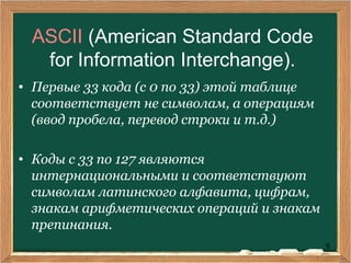 6
ASCII (American Standard Code
for Information Interchange).
• Первые 33 кода (с 0 по 33) этой таблице
соответствует не символам, а операциям
(ввод пробела, перевод строки и т.д.)
• Коды с 33 по 127 являются
интернациональными и соответствуют
символам латинского алфавита, цифрам,
знакам арифметических операций и знакам
препинания.
 