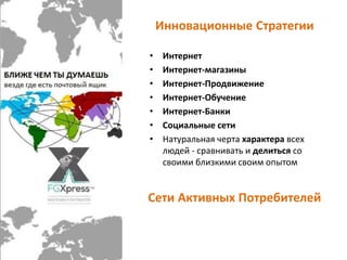 Инновационные Стратегии 
• Интернет 
• Интернет-магазины 
• Интернет-Продвижение 
• Интернет-Обучение 
• Интернет-Банки 
• Социальные сети 
• Натуральная черта характера всех 
людей - сравнивать и делиться со 
своими близкими своим опытом 
Сети Активных Потребителей 
 