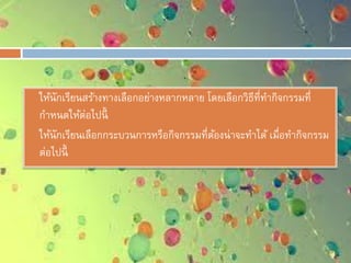  ให้นักเรียนสร้างทางเลือกอย่างหลากหลาย โดยเลือกวิธีที่ทากิจกรรมที่
กาหนดให้ต่อไปนี้
 ให้นักเรียนเลือกกระบวนการหรือกิจกรรมที่ต้องน่าจะทาได้ เมื่อทากิจกรรม
ต่อไปนี้
 