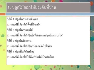 1. ปลูกไม้ดอกไม้ประดับที่บ้าน
วิธีที่ 1 ปลูกในกระถางดินเผา
 เกณฑ์ที่เลือกใช้ พื้นที่มีจากัด
วิธีที่ 2 ปลูกในกระบะไม้
 เกณฑ์ที่เลือกใช้ เป็นไม้ที่สามารถปลูกในกระบะได้
วิธีที่ 3 ปลูกในร่องสวน
 เกณฑ์ที่เลือกใช้ เป็นการตกแต่งไปในตัว
วิธีที่ 4 ปลูกพื้นที่ข้างบ้าน
 เกณฑ์ที่เลือกใช้ ใช้พื้นที่ว่างให้เป็นประโยค
 