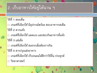 2. เก็บอาหารให้อยู่ได้นาน ๆ
วิธีที่ 1 ดองเค็ม
 เกณฑ์ที่เลือกใช้ มีอุปกรณ์พร้อม ชอบอาหารรสเค็ม
วิธีที่ 2 ตากแห้ง
 เกณฑ์ที่เลือกใช้ แดดแรง และชอบกินอาหารที่แห้ง
วิธีที่ 3 แช่แข็ง
 เกณฑ์ที่เลือกใช้ สะดวกเมื่อต้องการกิน
วิธีที่ 4 สารปรุงแต่งอาหาร
 เกณฑ์ที่เลือกใช้ เก็บถนอมได้ดีกว่าวิธีอื่น ประยุกต์
 วิทยาศาสตร์
 