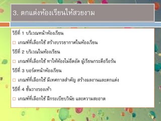 3. ตกแต่งห้องเรียนให้สวยงาม
วิธีที่ 1 บริเวณหน้าห้องเรียน
 เกณฑ์ที่เลือกใช้ สร้างบรรยากาศในห้องเรียน
วิธีที่ 2 บริเวณในห้องเรียน
 เกณฑ์ที่เลือกใช้ ทาให้ห้องไม่อึดอัด ผู้เรียนกระตือรือร้น
วิธีที่ 3 บอร์ดหน้าห้องเรียน
 เกณฑ์ที่เลือกใช้ มีเทศกาลสาคัญ สร้างผลงานและตกแต่ง
วิธีที่ 4 ชั้นวางรองเท้า
 เกณฑ์ที่เลือกใช้ ฝึกระเบียบวินัย และความสะอาด
 