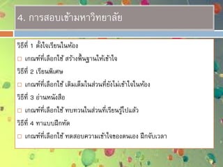 4. การสอบเข้ามหาวิทยาลัย
วิธีที่ 1 ตั้งใจเรียนในห้อง
 เกณฑ์ที่เลือกใช้ สร้างพื้นฐานให้เข้าใจ
วิธีที่ 2 เรียนพิเศษ
 เกณฑ์ที่เลือกใช้ เติมเต็มในส่วนที่ยังไม่เข้าใจในห้อง
วิธีที่ 3 อ่านหนังสือ
 เกณฑ์ที่เลือกใช้ ทบทวนในส่วนที่เรียนรู้ไปแล้ว
วิธีที่ 4 ทาแบบฝึกหัด
 เกณฑ์ที่เลือกใช้ ทดสอบความเข้าใจของตนเอง ฝึกจับเวลา
 