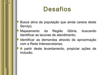 Desafios
Busca ativa da população que ainda carece deste
Serviço;
Mapeamento da Região Glória, buscando
identificar as lacunas de atendimento;
Identificar as demandas através da aproximação
com a Rede Intersecretarias;
A partir deste levantamento, propiciar ações de
inclusão.
 