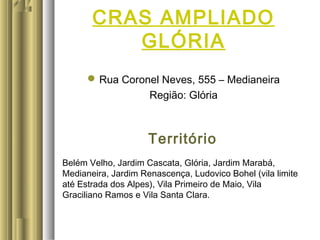 Rua Coronel Neves, 555 – Medianeira
Região: Glória
Território
Belém Velho, Jardim Cascata, Glória, Jardim Marabá,
Medianeira, Jardim Renascença, Ludovico Bohel (vila limite
até Estrada dos Alpes), Vila Primeiro de Maio, Vila
Graciliano Ramos e Vila Santa Clara.
CRAS AMPLIADO
GLÓRIA
 