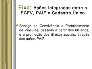 Eixo: Ações integradas entre o
SCFV, PAIF e Cadastro Único
Serviço de Convivência e Fortalecimento
de Vínculos, pessoas a partir dos 60 anos,
e a promoção dos direitos sociais, através
das ações PAIF.
 