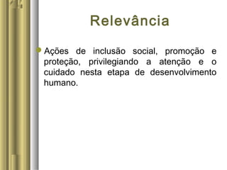 Relevância
Ações de inclusão social, promoção e
proteção, privilegiando a atenção e o
cuidado nesta etapa de desenvolvimento
humano.
 