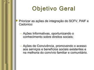 Objetivo Geral
Priorizar as ações de integração do SCFV, PAIF e
Cadúnico:
– Ações Informativas, oportunizando o
conhecimento sobre direitos sociais;
– Ações de Convivência, promovendo o acesso
aos serviços e benefícios sociais existentes e
na melhoria do convívio familiar e comunitário.
 