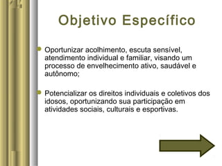 Objetivo Específico
Oportunizar acolhimento, escuta sensível,
atendimento individual e familiar, visando um
processo de envelhecimento ativo, saudável e
autônomo;
Potencializar os direitos individuais e coletivos dos
idosos, oportunizando sua participação em
atividades sociais, culturais e esportivas.
 