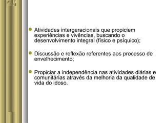 Atividades intergeracionais que propiciem
experiências e vivências, buscando o
desenvolvimento integral (físico e psíquico);
Discussão e reflexão referentes aos processo de
envelhecimento;
Propiciar a independência nas atividades diárias e
comunitárias através da melhoria da qualidade de
vida do idoso.
 
