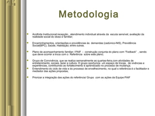 Metodologia
 Acolhida Institucional:recepção , atendimento individual através da escuta sensível, avaliação da
realidade social do idoso e familiar;
 Encaminhamentos, orientações e providências às demandas (cadúnico-NIS), Previdência
Social(BPC), Saúde, Habitação; entre outras.
 Plano de acompanhamento familiar / PAIF - construção conjunta do plano com “Fedback” , sendo
que deve ocorrer a troca com o Referência sobre este plano;
 Grupo de Convivência, que se realiza semanalmente as quartas-feira,com atividades de
entretenimento, sociais, lazer e cultura. O grupo oportuniza um espaço de trocas, de vivências e
experiências, contribuindo ao fortalecimento e aprendizado no processo de mudança;
 Entendimento do ciclo de vida e do processo de envelhecimento, no qual o referência é o facilitador e
mediador das ações propostas;
 Priorizar a integração das ações do referência/ Grupo com as ações da Equipe PAIF
 
