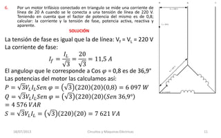 6. Por un motor trifásico conectado en triangulo se mide una corriente de
línea de 20 A cuando se le conecta a una tensión de línea de 220 V.
Teniendo en cuenta que el factor de potencia del mismo es de 0,8;
calcular: la corriente y la tensión de fase, potencia activa, reactiva y
aparente.
SOLUCIÓN
18/07/2013 Circuitos y Máquinas Eléctricas 11
La tensión de fase es igual que la de línea: Vf = VL = 220 V
La corriente de fase:
𝐼𝑓 =
𝐼𝐿
3
=
20
3
= 11,5 𝐴
El angulo𝜑 que le corresponde a Cos 𝜑 = 0,8 es de 36,9°
Las potencias del motor las calculamos así:
𝑃 = 3𝑉𝐿 𝐼𝐿 𝑆𝑒𝑛 𝜑 = 3 220 20 0,8 = 6 097 𝑊
𝑄 = 3𝑉𝐿 𝐼𝐿 𝑆𝑒𝑛 𝜑 = 3 220 20 𝑆𝑒𝑛 36,9°
= 4 576 𝑉𝐴𝑅
𝑆 = 3𝑉𝐿 𝐼𝐿 = 3 220 20 = 7 621 𝑉𝐴
TSR
VL = 220 V
IL = 20 A
If = 11,6 A
V
f=
220
V
 