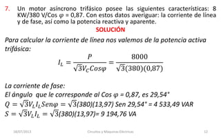 7. Un motor asíncrono trifásico posee las siguientes características: 8
KW/380 V/Cos 𝜑 = 0,87. Con estos datos averiguar: la corriente de línea
y de fase, así como la potencia reactiva y aparente.
SOLUCIÓN
18/07/2013 Circuitos y Máquinas Eléctricas 12
Para calcular la corriente de línea nos valemos de la potencia activa
trifásica:
𝐼𝐿 =
𝑃
3𝑉𝐶 𝐶𝑜𝑠𝜑
=
8000
3(380)(0,87)
La corriente de fase:
El ángulo que le corresponde al Cos 𝜑 = 0,87, es 29,54°
𝑄 = 3𝑉𝐿 𝐼𝐿 𝑆𝑒𝑛𝜑 = 3(380)(13,97) Sen 29,54° = 4 533,49 VAR
𝑆 = 3𝑉𝐿 𝐼𝐿 = 3(380)(13,97)= 9 194,76 VA
 