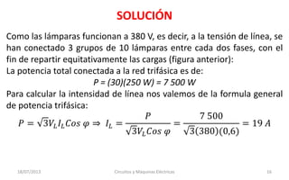 SOLUCIÓN
18/07/2013 Circuitos y Máquinas Eléctricas 16
Como las lámparas funcionan a 380 V, es decir, a la tensión de línea, se
han conectado 3 grupos de 10 lámparas entre cada dos fases, con el
fin de repartir equitativamente las cargas (figura anterior):
La potencia total conectada a la red trifásica es de:
P = (30)(250 W) = 7 500 W
Para calcular la intensidad de línea nos valemos de la formula general
de potencia trifásica:
𝑃 = 3𝑉𝐿 𝐼𝐿 𝐶𝑜𝑠 𝜑 ⇒ 𝐼𝐿 =
𝑃
3𝑉𝐿 𝐶𝑜𝑠 𝜑
=
7 500
3 380 (0,6)
= 19 𝐴
 
