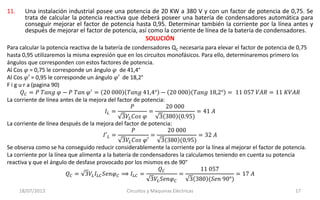 11. Una instalación industrial posee una potencia de 20 KW a 380 V y con un factor de potencia de 0,75. Se
trata de calcular la potencia reactiva que deberá poseer una batería de condensadores automática para
conseguir mejorar el factor de potencia hasta 0,95. Determinar también la corriente por la línea antes y
después de mejorar el factor de potencia, así como la corriente de línea de la batería de condensadores.
SOLUCIÓN
18/07/2013 Circuitos y Máquinas Eléctricas 17
Para calcular la potencia reactiva de la batería de condensadores QC necesaria para elevar el factor de potencia de 0,75
hasta 0,95 utilizaremos la misma expresión que en los circuitos monofásicos. Para ello, determinaremos primero los
ángulos que corresponden con estos factores de potencia.
Al Cos 𝜑 = 0,75 le corresponde un ángulo 𝜑 de 41,4°
Al Cos 𝜑′ = 0,95 le corresponde un ángulo 𝜑′ de 18,2°
F i g u r a (pagina 90)
𝑄 𝐶 = 𝑃 𝑇𝑎𝑛𝑔 𝜑 − 𝑃 𝑇𝑎𝑛 𝜑′
= 20 000 𝑇𝑎𝑛𝑔 41,4° − 20 000 𝑇𝑎𝑛𝑔 18,2° = 11 057 𝑉𝐴𝑅 = 11 𝐾𝑉𝐴𝑅
La corriente de línea antes de la mejora del factor de potencia:
𝐼𝐿 =
𝑃
3𝑉𝐿 𝐶𝑜𝑠 𝜑
=
20 000
3 380 (0.95)
= 41 𝐴
La corriente de línea después de la mejora del factor de potencia:
𝐼′ 𝐿 =
𝑃
3𝑉𝐿 𝐶𝑜𝑠 𝜑′
=
20 000
3 380 (0,95)
= 32 𝐴
Se observa como se ha conseguido reducir considerablemente la corriente por la línea al mejorar el factor de potencia.
La corriente por la línea que alimenta a la batería de condensadores la calculamos teniendo en cuenta su potencia
reactiva y que el ángulo de desfase provocado por los mismos es de 90°
𝑄 𝐶 = 3𝑉𝐿 𝐼𝐿𝐶 𝑆𝑒𝑛𝜑 𝐶 ⟹ 𝐼𝐿𝐶 =
𝑄 𝐶
3𝑉𝐿 𝑆𝑒𝑛𝜑 𝐶
=
11 057
3 380 (𝑆𝑒𝑛 90°)
= 17 𝐴
 