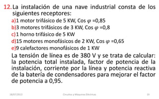 12.La instalación de una nave industrial consta de los
siguientes receptores:
a)1 motor trifásico de 5 KW, Cos 𝜑 =0,85
b)3 motores trifásicos de 3 KW, Cos 𝜑 =0,8
c)1 horno trifásico de 5 KW
d)15 motores monofásicos de 2 KW, Cos 𝜑 =0,65
e)9 calefactores monofásicos de 1 KW
La tensión de línea es de 380 V y se trata de calcular:
la potencia total instalada, factor de potencia de la
instalación, corriente por la línea y potencia reactiva
de la batería de condensadores para mejorar el factor
de potencia a 0,95.
18/07/2013 Circuitos y Máquinas Eléctricas 19
 