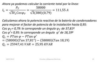 18/07/2013 Circuitos y Máquinas Eléctricas 22
Ahora ya podemos calcular la corriente total por la línea:
𝐼𝐿 =
𝑃 𝑇
3𝑉𝐿 𝐶𝑜𝑠𝜑 𝑇
=
58000
3(380)(0,79)
= 111,55 𝐴
Calculamos ahora la potencia reactiva de la batería de condensadores
para mejorar el factor de potencia de la instalación hasta 0,95:
Cos 𝜑 𝑇= 0,79: le corresponde un ángulo 𝜑 𝑇 de 37,81º
Cos 𝜑′= 0,95: le corresponde un ángulo 𝜑′ de 18,19º
𝑄 𝑐 = 𝑃𝑇𝑎𝑛 𝜑 − 𝑃𝑇𝑎𝑛 𝜑′
= 58000 𝑇𝑎𝑛 37,81° − 58000 𝑇𝑎𝑛 18,19
𝑄 𝑐 = 25947,41 𝑉𝐴𝑅 = 25,95 𝐾𝑉𝐴𝑅
 