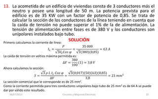 13. La acometida de un edificio de viviendas consta de 3 conductores más el
neutro y posee una longitud de 50 m. La potencia prevista para el
edificio es de 35 KW con un factor de potencia de 0,85. Se trata de
calcular la sección de los conductores de la línea teniendo en cuenta que
la caída de tensión no puede superar el 1% de la de alimentación. La
tensión de alimentación entre fases es de 380 V y los conductores son
unipolares instalados bajo tubo.
SOLUCIÓN
18/07/2013 Circuitos y Máquinas Eléctricas 23
Primero calculamos la corriente de línea:
𝐼𝐿 =
𝑃
3𝑉𝐿 𝐶𝑜𝑠 𝜑
=
35 000
3 380 (0,85)
= 63 𝐴
La caída de tensión en voltios máxima permitida es:
∆𝑉 =
380
100
1 = 3,8 𝑉
Ahora calculamos la sección:
𝑆 =
3 𝜌 𝐿 𝐼𝐿 𝐶𝑜𝑠 𝜑
∆𝑉
=
3 0,017 50 63 (0,85)
3,8
= 21 𝑚𝑚2
La sección comercial que le corresponde es de 25 mm2.
Como la corriente permitida para tres conductores unipolares bajo tubo de 25 mm2 es de 64 A se puede
dar por válido este resultado.
 
