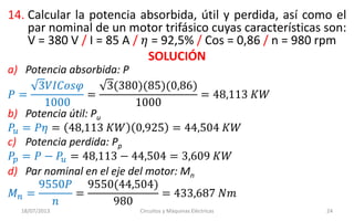 14. Calcular la potencia absorbida, útil y perdida, así como el
par nominal de un motor trifásico cuyas características son:
V = 380 V / I = 85 A / 𝜂 = 92,5% / Cos = 0,86 / n = 980 rpm
SOLUCIÓN
18/07/2013 Circuitos y Máquinas Eléctricas 24
a) Potencia absorbida: P
𝑃 =
3𝑉𝐼𝐶𝑜𝑠𝜑
1000
=
3(380)(85)(0,86)
1000
= 48,113 𝐾𝑊
b) Potencia útil: Pu
𝑃𝑢 = 𝑃𝜂 = 48,113 𝐾𝑊 0,925 = 44,504 𝐾𝑊
c) Potencia perdida: Pp
𝑃𝑝 = 𝑃 − 𝑃𝑢 = 48,113 − 44,504 = 3,609 𝐾𝑊
d) Par nominal en el eje del motor: Mn
𝑀 𝑛 =
9550𝑃
𝑛
=
9550(44,504)
980
= 433,687 𝑁𝑚
 