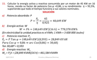 15. Calcular la energía activa y reactiva consumida por un motor de 45 KW en 16
horas, siendo su factor de potencia Cos 𝜑 =0,86, y su rendimiento 𝜂 = 92,5%,
suponiendo que todo el tiempo funciona a sus valores nominales.
SOLUCIÓN
18/07/2013 Circuitos y Máquinas Eléctricas 25
a) Potencia absorbida: P
𝑃 =
𝑃𝑢
𝜂
=
45
0,925
= 48,649 𝐾𝑊
b) Energía activa: W
𝑊 = 𝑃ℎ = 48,649 𝐾𝑊 16 ℎ = 778,378 𝐾𝑊ℎ
(En electricidad la unidad practica es el KWh; 1 KWh = 3 600 000 Joules)
c) Potencia reactiva: Px
𝑃𝑥 = 𝑃 𝑇𝑎𝑛 𝜑 = 48,649 𝐾𝑊 0,593 = 28,849 𝐾𝑉𝐴𝑅
𝑃𝑎𝑟𝑎 𝐶𝑜𝑠 𝜑 = 0,86 ⇒ 𝑎𝑟𝑐 𝐶𝑜𝑠 0,86 = 30,68)
Tan 30,68º = 0,593
d) Energía reactiva: Wx
Wx = Pxh = (28,849 KVAR)(16 h) = 461,584 KVARh
 