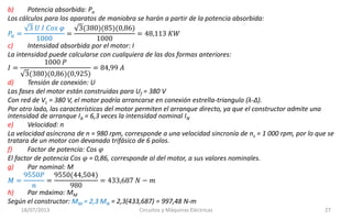 18/07/2013 Circuitos y Máquinas Eléctricas 27
b) Potencia absorbida: Pa
Los cálculos para los aparatos de maniobra se harán a partir de la potencia absorbida:
𝑃𝑎 =
3 𝑈 𝐼 𝐶𝑜𝑠 𝜑
1000
=
3(380)(85)(0,86)
1000
= 48,113 𝐾𝑊
c) Intensidad absorbida por el motor: I
La intensidad puede calcularse con cualquiera de las dos formas anteriores:
𝐼 =
1000 𝑃
3(380)(0,86)(0,925)
= 84,99 𝐴
d) Tensión de conexión: U
Las fases del motor están construidas para Uf = 380 V
Con red de VL = 380 V, el motor podría arrancarse en conexión estrella-triangulo (λ-Δ).
Por otro lado, las características del motor permiten el arranque directo, ya que el constructor admite una
intensidad de arranque IA = 6,3 veces la intensidad nominal IN
e) Velocidad: n
La velocidad asíncrona de n = 980 rpm, corresponde a una velocidad sincronía de ns = 1 000 rpm, por lo que se
tratara de un motor con devanado trifásico de 6 polos.
f) Factor de potencia: Cos 𝜑
El factor de potencia Cos 𝜑 = 0,86, corresponde al del motor, a sus valores nominales.
g) Par nominal: M
𝑀 =
9550𝑃
𝑛
=
9550(44,504)
980
= 433,687 𝑁 − 𝑚
h) Par máximo: MM
Según el constructor: MM = 2,3 MN = 2,3(433,687) = 997,48 N-m
 