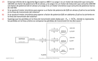 17. El barraje infinito de la siguiente figura opera a 480 V. La carga 1 es un motor de inducción que consume
100 KW con factor de potencia 0,78 en atraso, y la carga 2 es un motor de inducción que consume 200 KW
con factor de potencia 0,8 en atraso y la carga 3 es un motor sincrónico cuyo consumo de potencia real es
de 150 KW.
a) Si se ajusta el motor sincrónico para operar a un factor de potencia de 0,85 en atraso ¿Cuál es la corriente
en la línea de transmisión del sistema?
b) Si se ajusta el motor sincrónico para operar a factor de potencia 0,85 en adelanto ¿Cuál es la corriente en
la línea de transmisión del sistema?
c) Suponga que las perdidas en la línea de transmisión están dadas por: 𝑃𝐿𝐿 = 3𝐼𝐿
2
𝑅 𝐿; donde LL representa
las perdidas en la línea ¿Cómo se comparan las pérdidas de transmisión en los dos casos?
18/07/2013 Circuitos y Máquinas Eléctricas 28
 