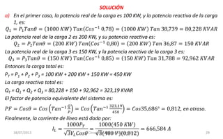 18/07/2013 Circuitos y Máquinas Eléctricas 29
SOLUCIÓN
a) En el primer caso, la potencia real de la carga es 100 KW, y la potencia reactiva de la carga
1, es:
𝑄1 = 𝑃1 𝑇𝑎𝑛𝜃 = 1000 𝐾𝑊 𝑇𝑎𝑛 𝐶𝑜𝑠−1
0,78 = 1000 𝐾𝑊 𝑇𝑎𝑛 38,739 = 80,228 𝐾𝑉𝐴𝑅
La potencia real de la carga 2 es 200 KW, y su potencia reactiva es:
𝑄2 = 𝑃2 𝑇𝑎𝑛𝜃 = 200 𝐾𝑊 𝑇𝑎𝑛 𝐶𝑜𝑠−1 0,80 = 200 𝐾𝑊 𝑇𝑎𝑛 36,87 = 150 𝐾𝑉𝐴𝑅
La potencia real de la carga 3 es 150 KW, y la potencia reactiva de la carga 3 es:
𝑄3 = 𝑃3 𝑇𝑎𝑛𝜃 = 150 𝐾𝑊 𝑇𝑎𝑛 𝐶𝑜𝑠−1
0,85 = 150 𝐾𝑊 𝑇𝑎𝑛 31,788 = 92,962 𝐾𝑉𝐴𝑅
Entonces la carga total es:
PT = P1 + P2 + P3 = 100 KW + 200 KW + 150 KW = 450 KW
La carga reactiva total es:
QT = Q1 + Q2 + Q3 = 80,228 + 150 + 92,962 = 323,19 KVAR
El factor de potencia equivalente del sistema es:
𝑃𝐹 = 𝐶𝑜𝑠𝜃 = 𝐶𝑜𝑠 𝑇𝑎𝑛−1 𝑄
𝑃
= 𝐶𝑜𝑠 𝑇𝑎𝑛−1 323,19
450
= 𝐶𝑜𝑠35,686° = 0,812, en atraso.
Finalmente, la corriente de línea está dada por:
𝐼𝐿 =
1000𝑃 𝑇
3𝑉𝐿 𝐶𝑜𝑠𝜃
=
1000(450 𝐾𝑊)
3(480 𝑉)(0,812)
= 666,584 𝐴
 
