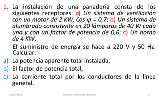 1. La instalación de una panadería consta de los
siguientes receptores: a) Un sistema de ventilación
con un motor de 2 KW, Cos 𝜑 = 0,7; b) Un sistema de
alumbrado consistente en 20 lámparas de 40 W cada
una y con un factor de potencia de 0,6; c) Un horno
de 4 KW.
El suministro de energía se hace a 220 V y 50 Hz.
Calcular:
a) La potencia aparente total instalada,
b) El factor de potencia total,
c) La corriente total por los conductores de la línea
general.
18/07/2013 Circuitos y Máquinas Eléctricas 3
 