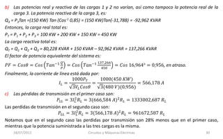 18/07/2013 Circuitos y Máquinas Eléctricas 30
b) Las potencias real y reactiva de las cargas 1 y 2 no varían, así como tampoco la potencia real de la
carga 3. La potencia reactiva de la carga 3, es:
Q3 = P3Tan =(150 KW) Tan (Cos-1 0,85) = (150 KW)Tan(-31,788) = -92,962 KVAR
Entonces, la carga real total es:
PT = P1 + P2 + P3 = 100 KW + 200 KW + 150 KW = 450 KW
La carga reactiva total es:
QT = Q1 + Q2 + Q3 = 80,228 KVAR + 150 KVAR – 92,962 KVAR = 137,266 KVAR
El factor de potencia equivalente del sistema es:
𝑃𝐹 = 𝐶𝑜𝑠𝜃 = 𝐶𝑜𝑠 𝑇𝑎𝑛−1 𝑄
𝑃
= 𝐶𝑜𝑠 𝑇𝑎𝑛−1 137,266
450
= 𝐶𝑜𝑠 16,964° = 0,956, en atraso.
Finalmente, la corriente de línea está dada por:
𝐼𝐿 =
1000𝑃 𝑇
3𝑉𝐿 𝐶𝑜𝑠𝜃
=
1000(450 𝐾𝑊)
3(480 𝑉)(0,956)
= 566,178 𝐴
c) Las pérdidas de transmisión en el primer caso son:
𝑃𝐿𝐿 = 3𝐼𝐿
2
𝑅 𝐿 = 3(666,584 𝐴)2
𝑅 𝐿 = 1333002,687 𝑅 𝐿
Las perdidas de transmisión en el segundo caso son:
𝑃𝐿𝐿 = 3𝐼𝐿
2
𝑅 𝐿 = 3(566,178 𝐴)2
𝑅 𝐿 = 961672,587 𝑅 𝐿
Notamos que en el segundo caso las perdidas por transmisión son 28% menos que en el primer caso,
mientras que la potencia suministrada a las tres cargas es la misma.
 