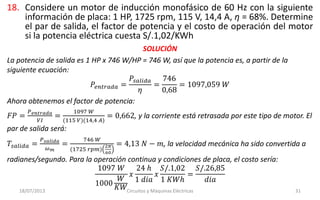18. Considere un motor de inducción monofásico de 60 Hz con la siguiente
información de placa: 1 HP, 1725 rpm, 115 V, 14,4 A, η = 68%. Determine
el par de salida, el factor de potencia y el costo de operación del motor
si la potencia eléctrica cuesta S/.1,02/KWh
18/07/2013 Circuitos y Máquinas Eléctricas 31
SOLUCIÓN
La potencia de salida es 1 HP x 746 W/HP = 746 W, así que la potencia es, a partir de la
siguiente ecuación:
𝑃𝑒𝑛𝑡𝑟𝑎𝑑𝑎 =
𝑃𝑠𝑎𝑙𝑖𝑑𝑎
𝜂
=
746
0,68
= 1097,059 𝑊
Ahora obtenemos el factor de potencia:
𝐹𝑃 =
𝑃 𝑒𝑛𝑡𝑟𝑎𝑑𝑎
𝑉𝐼
=
1097 𝑊
(115 𝑉)(14,4 𝐴)
= 0,662, y la corriente está retrasada por este tipo de motor. El
par de salida será:
𝑇𝑠𝑎𝑙𝑖𝑑𝑎 =
𝑃 𝑠𝑎𝑙𝑖𝑑𝑎
𝜔 𝑚
=
746 𝑊
(1725 𝑟𝑝𝑚)
2𝜋
60
= 4,13 𝑁 − 𝑚, la velocidad mecánica ha sido convertida a
radianes/segundo. Para la operación continua y condiciones de placa, el costo sería:
1097 𝑊
1000
𝑊
𝐾𝑊
𝑥
24 ℎ
1 𝑑𝑖𝑎
𝑥
𝑆/.1,02
1 𝐾𝑊ℎ
=
𝑆/.26,85
𝑑𝑖𝑎
 