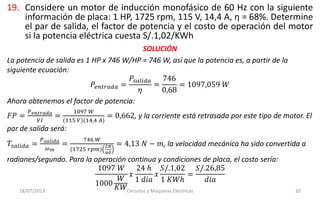 19. Considere un motor de inducción monofásico de 60 Hz con la siguiente
información de placa: 1 HP, 1725 rpm, 115 V, 14,4 A, η = 68%. Determine
el par de salida, el factor de potencia y el costo de operación del motor
si la potencia eléctrica cuesta S/.1,02/KWh
18/07/2013 Circuitos y Máquinas Eléctricas 32
SOLUCIÓN
La potencia de salida es 1 HP x 746 W/HP = 746 W, así que la potencia es, a partir de la
siguiente ecuación:
𝑃𝑒𝑛𝑡𝑟𝑎𝑑𝑎 =
𝑃𝑠𝑎𝑙𝑖𝑑𝑎
𝜂
=
746
0,68
= 1097,059 𝑊
Ahora obtenemos el factor de potencia:
𝐹𝑃 =
𝑃 𝑒𝑛𝑡𝑟𝑎𝑑𝑎
𝑉𝐼
=
1097 𝑊
(115 𝑉)(14,4 𝐴)
= 0,662, y la corriente está retrasada por este tipo de motor. El
par de salida será:
𝑇𝑠𝑎𝑙𝑖𝑑𝑎 =
𝑃 𝑠𝑎𝑙𝑖𝑑𝑎
𝜔 𝑚
=
746 𝑊
(1725 𝑟𝑝𝑚)
2𝜋
60
= 4,13 𝑁 − 𝑚, la velocidad mecánica ha sido convertida a
radianes/segundo. Para la operación continua y condiciones de placa, el costo sería:
1097 𝑊
1000
𝑊
𝐾𝑊
𝑥
24 ℎ
1 𝑑𝑖𝑎
𝑥
𝑆/.1,02
1 𝐾𝑊ℎ
=
𝑆/.26,85
𝑑𝑖𝑎
 