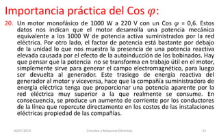 Importancia práctica del Cos 𝜑:
20. Un motor monofásico de 1000 W a 220 V con un Cos 𝜑 = 0,6. Estos
datos nos indican que el motor desarrolla una potencia mecánica
equivalente a los 1000 W de potencia activa suministrados por la red
eléctrica. Por otro lado, el factor de potencia está bastante por debajo
de la unidad lo que nos muestra la presencia de una potencia reactiva
elevada causada por el efecto de la autoinducción de los bobinados. Hay
que pensar que la potencia no se transforma en trabajo útil en el motor,
simplemente sirve para generar el campo electromagnético, para luego
ser devuelta al generador. Este trasiego de energía reactiva del
generador al motor y viceversa, hace que la compañía suministradora de
energía eléctrica tenga que proporcionar una potencia aparente por la
red eléctrica muy superior a la que realmente se consume. En
consecuencia, se produce un aumento de corriente por los conductores
de la línea que repercute directamente en los costos de las instalaciones
eléctricas propiedad de las compañías.
18/07/2013 Circuitos y Máquinas Eléctricas 33
 