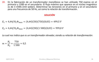 20. En la fabricación de un transformador monofásico se han utilizado 750 espiras en el
primario y 1500 en el secundario. El flujo máximo que aparece en el núcleo magnético
es de 3 mWb (mili weber). Determinar las tensiones en el primario y en el secundario
para una frecuencia de 50 Hz, así como la relación de transformación.
18/07/2013 Circuitos y Máquinas Eléctricas 36
SOLUCIÓN
𝐸1 = 4,44𝑓𝑁1Φ 𝑚𝑎𝑥 = 4,44 50 750 0,03 = 499,5 𝑉
𝐸2 = 4,44𝑓𝑁2Φ 𝑚𝑎𝑥 = 4,44 50 1 500 0,03 = 999,0 𝑉
Lo cual nos indica que es un transformador elevador, siendo su relación de transformación:
𝑚 =
𝑁1
𝑁2
=
750
1 500
= 0,5
 