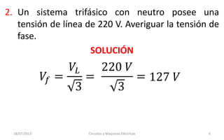 2. Un sistema trifásico con neutro posee una
tensión de línea de 220 V. Averiguar la tensión de
fase.
SOLUCIÓN
𝑉𝑓 =
𝑉𝐿
3
=
220 𝑉
3
= 127 𝑉
18/07/2013 Circuitos y Máquinas Eléctricas 6
 