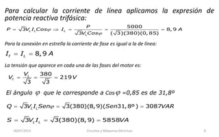 Para calcular la corriente de línea aplicamos la expresión de
potencia reactiva trifásica:


    
5000
3 8, 9
3 ( 3)(380)(0, 85)
L L L
L
P
P V I Cos I A
V Cos
Para la conexión en estrella la corriente de fase es igual a la de línea:
  8,9f LI I A
La tensión que aparece en cada una de las fases del motor es:
  
380
219
3 3
L
f
V
V V
El ángulo  que le corresponde a Cos =0,85 es de 31,8º
  3 3(380)(8,9) 5858L LS V I VA
  3 3(380)(8,9)( 31,8º ) 3087L LQ V I Sen Sen VAR
18/07/2013 Circuitos y Máquinas Eléctricas 8
 