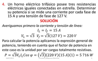 4. Un horno eléctrico trifásico posee tres resistencias
eléctricas iguales conectadas en estrella. Determinar
su potencia si se mide una corriente por cada fase de
15 A y una tensión de fase de 127 V.
SOLUCIÓN
18/07/2013 Circuitos y Máquinas Eléctricas 9
Averiguamos primero la corriente y tensión de línea:
𝐼𝐿 = 𝐼𝑓 = 15 𝐴
𝑉𝐿 = 3 𝑉𝑓 = 3 127 𝑉 = 220 𝑉
Para calcular la potencia aplicamos la expresión general de
potencia, teniendo en cuenta que el factor de potencia en
este caso es la unidad por ser cargas totalmente resistivas.
𝑃 = 3𝑉𝐿 𝐼𝐿 𝐶𝑜𝑠 𝜑 = 3 220 𝑉 15 𝐴 1 = 5 716 𝑊
 