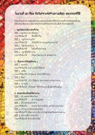 ใบงานที่ 10 เรื่อง คิดวิเคราะห์สร้างทางเลือก และเกณฑ์ที่ใช้
--------------------------------------------------------------
ให้นักเรียนสร้างทางเลือกอย่างหลากหลาย โดยเลือกวิธีที่ทากิจกรรมที่กาหนดให้ต่อไปนี้ และ
ให้นักเรียนเลือกกระบวนการหรือกิจกรรมที่ต้องน่าจะทาได้ เมื่อทากิจกรรมต่อไปนี้
1. ปลูกไม้ดอกไม้ประดับที่บ้าน
วิธีที่ 1 ปลูกในกระถางดินเผา
เกณฑ์ที่เลือกใช้ พื้นที่มีจากัด
วิธีที่ 2 ปลูกในกระบะไม้
เกณฑ์ที่เลือกใช้ เป็นไม้ที่สามารถปลูกในกระบะได้
วิธีที่ 3 ปลูกในร่องสวน
เกณฑ์ที่เลือกใช้ ใช้พื้นที่ให้ประหยัด
วิธีที่ 4 ปลูกพื้นที่ข้างบ้าน
เกณฑ์ที่เลือกใช้ เพื่อความสวยงาม ตกแต่งบ้าน
2. เก็บอาหารให้อยู่ได้นาน ๆ
วิธีที่ 1 ดองเค็ม
เกณฑ์ที่เลือกใช้ สามารถเก็บไว้ได้นาน
วิธีที่ 2 แช่อิ่ม
เกณฑ์ที่เลือกใช้ เก็บได้นาน มีรสชาติที่อร่อย
วิธีที่ 3 เชื่อม
เกณฑ์ที่เลือกใช้ เก็บไว้ได้นาน สะดวกต่อการรับประทาน
วิธีที่ 4 ตากแห้ง
เกณฑ์ที่เลือกใช้ ต้นทุนต่า ใช้ทากับพวกเนื้อสัตว์หรือผลไม้
3. ตกแต่งห้องเรียนให้สวยงาม
วิธีที่ 1 บริเวณหน้าห้องเรียน
เกณฑ์ที่เลือกใช้ สะอาดอยู่เสมอ
วิธีที่ 2 บริเวณขอบหน้าต่าง
เกณฑ์ที่เลือกใช้ สะอาด ไม่ว่างเกินไป และไม่รกจนเกินไป
วิธีที่ 3 บริเวณบอร์ดหน้าห้องเรียน
เกณฑ์ที่เลือกใช้ เนื้อหาสาระเกี่ยวกับวันสาคัญหรือเทศกาลต่างๆ
วิธีที่ 4 บริเวณชั้นวางรองเท้า
เกณฑ์ที่เลือกใช้ ฝึกระเบียบวินัย
 