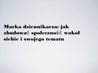 Marka dziennikarza: jak
zbudowa społeczno wokółć ść
siebie i swojego tematu
 